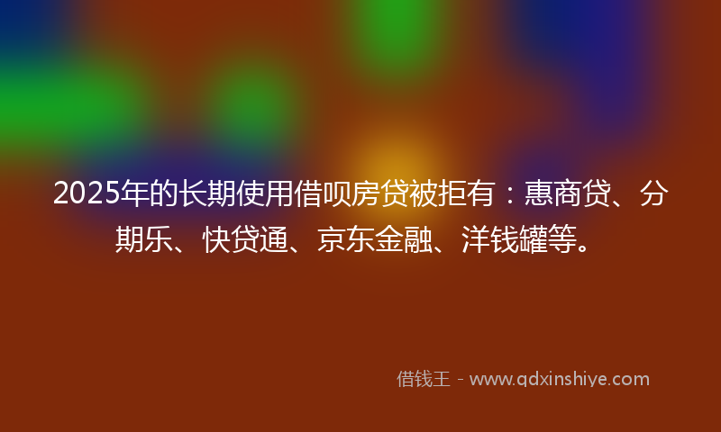 2025年的长期使用借呗房贷被拒有：惠商贷、分期乐、快贷通、京东金融、洋钱罐等。