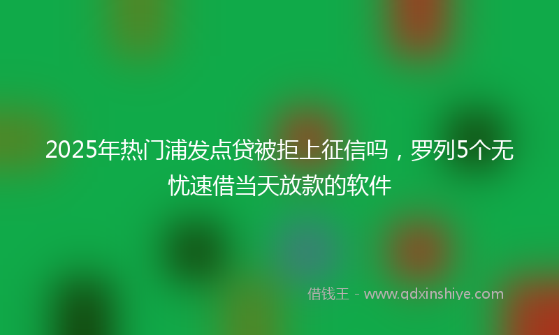 2025年热门浦发点贷被拒上征信吗，罗列5个无忧速借当天放款的软件