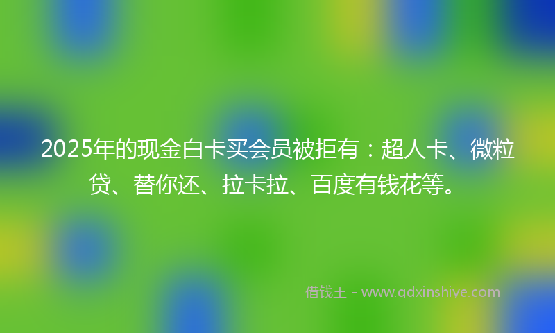 2025年的现金白卡买会员被拒有：超人卡、微粒贷、替你还、拉卡拉、百度有钱花等。
