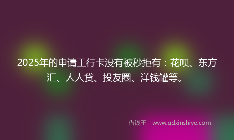2025年的申请工行卡没有被秒拒有：花呗、东方汇、人人贷、投友圈、洋钱罐等。