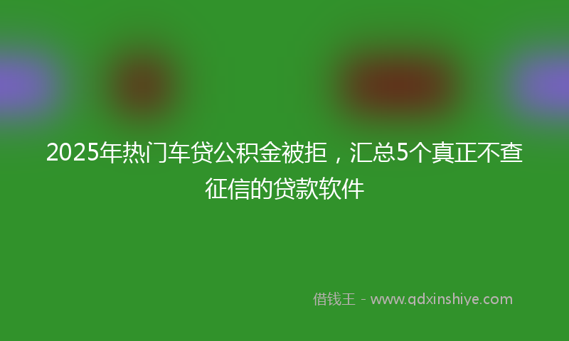 2025年热门车贷公积金被拒，汇总5个真正不查征信的贷款软件