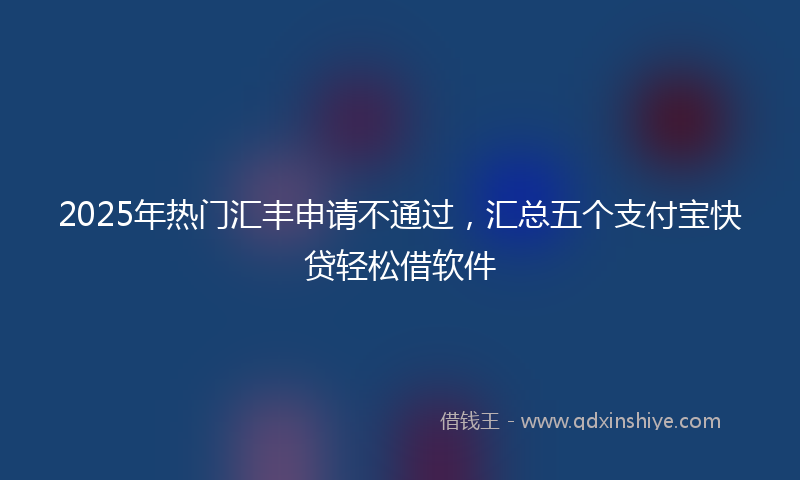 2025年热门汇丰申请不通过，汇总五个支付宝快贷轻松借软件