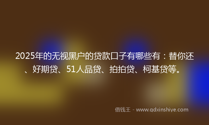 2025年的无视黑户的贷款口子有哪些有：替你还、好期贷、51人品贷、拍拍贷、柯基贷等。