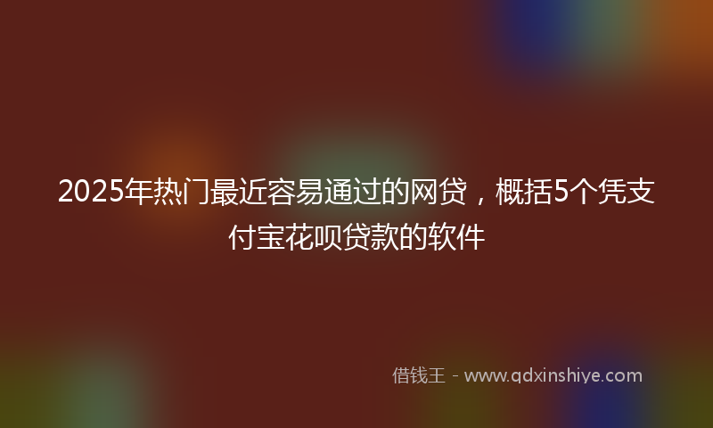 2025年热门最近容易通过的网贷，概括5个凭支付宝花呗贷款的软件