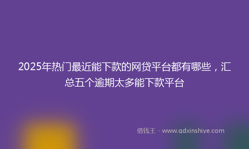 2025年热门最近能下款的网贷平台都有哪些，汇总五个逾期太多能下款平台