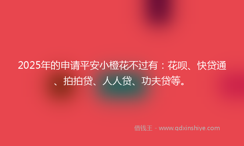 2025年的申请平安小橙花不过有：花呗、快贷通、拍拍贷、人人贷、功夫贷等。