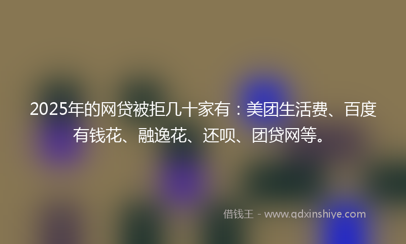 2025年的网贷被拒几十家有：美团生活费、百度有钱花、融逸花、还呗、团贷网等。