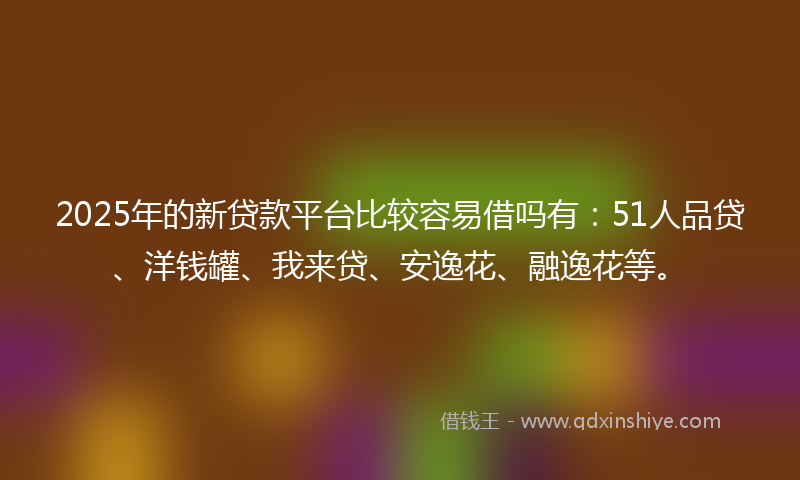 2025年的新贷款平台比较容易借吗有：51人品贷、洋钱罐、我来贷、安逸花、融逸花等。