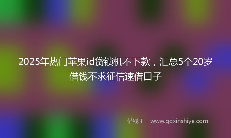 2025年热门苹果id贷锁机不下款，汇总5个20岁借钱不求征信速借口子