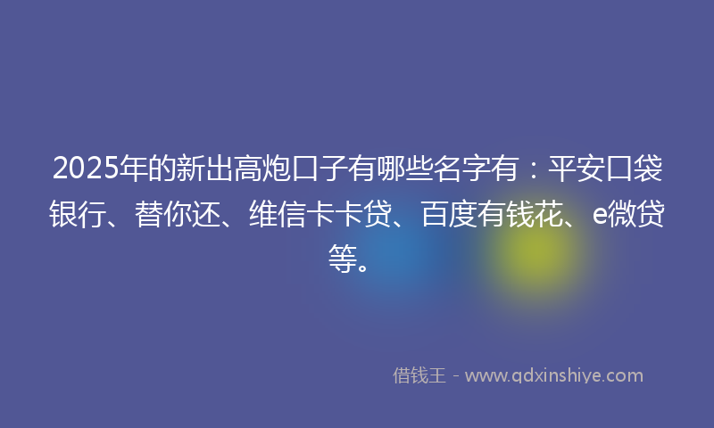 2025年的新出高炮口子有哪些名字有：平安口袋银行、替你还、维信卡卡贷、百度有钱花、e微贷等。
