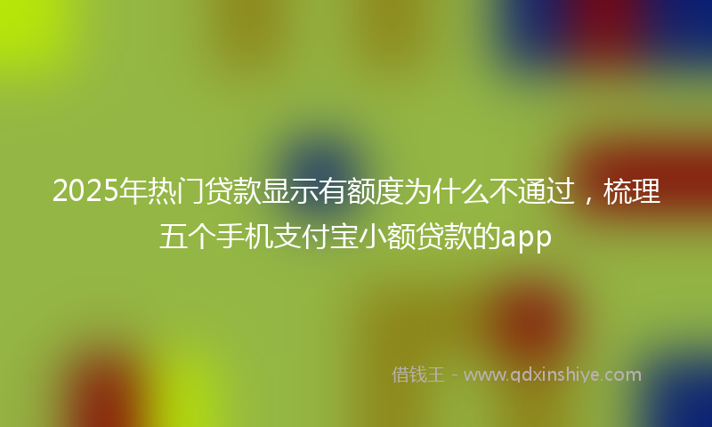 2025年热门贷款显示有额度为什么不通过，梳理五个手机支付宝小额贷款的app