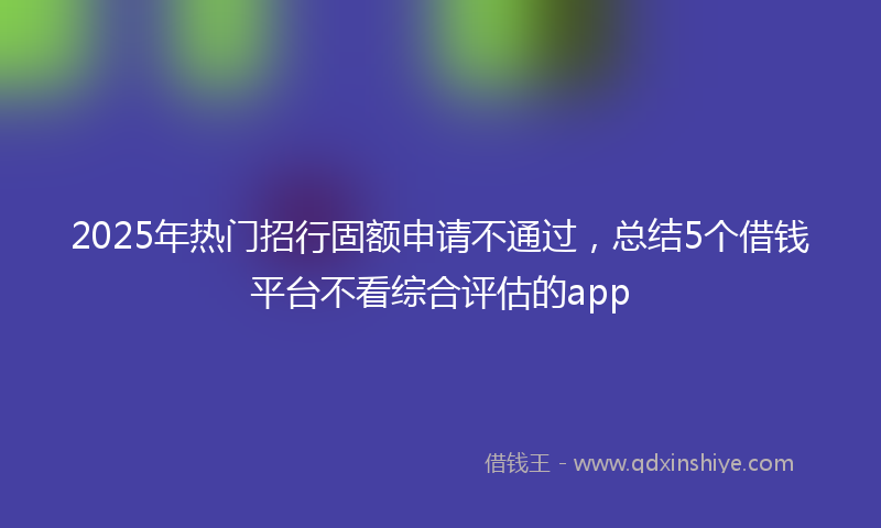 2025年热门招行固额申请不通过，总结5个借钱平台不看综合评估的app