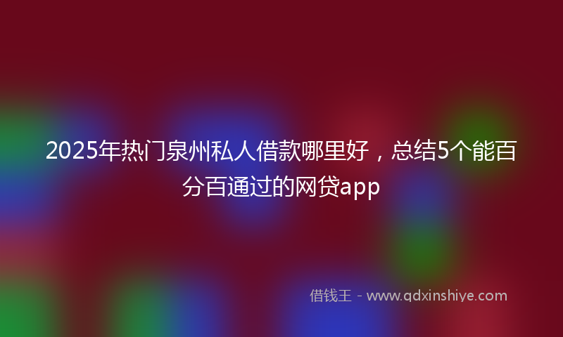 2025年热门泉州私人借款哪里好，总结5个能百分百通过的网贷app