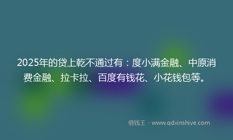 2025年的贷上乾不通过有：度小满金融、中原消费金融、拉卡拉、百度有钱花、小花钱包等。