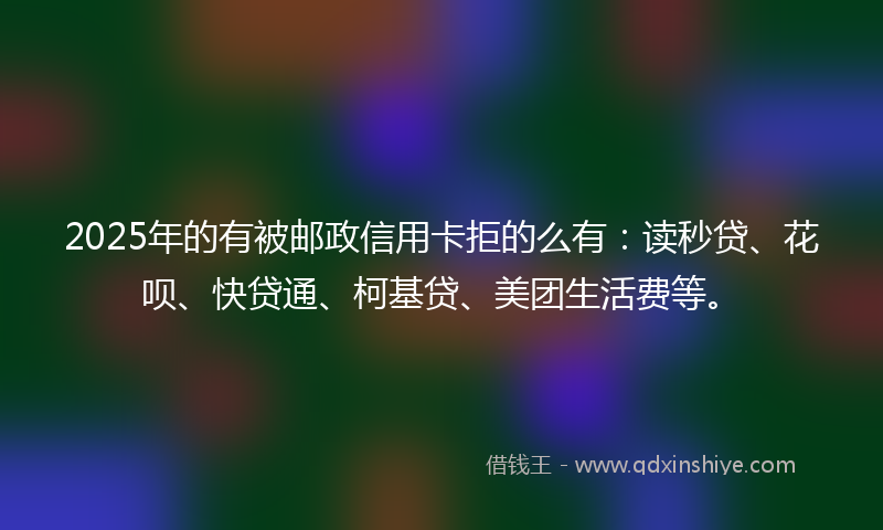 2025年的有被邮政信用卡拒的么有：读秒贷、花呗、快贷通、柯基贷、美团生活费等。