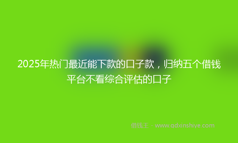 2025年热门最近能下款的口子款，归纳五个借钱平台不看综合评估的口子