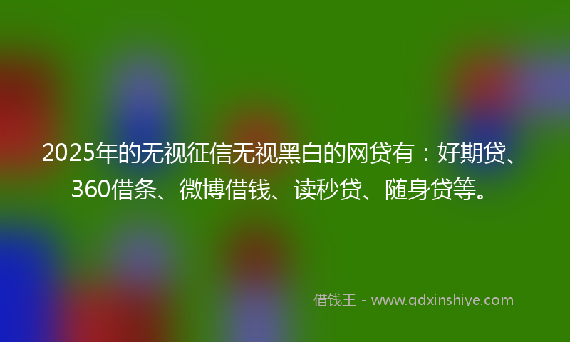 2025年的无视征信无视黑白的网贷有：好期贷、360借条、微博借钱、读秒贷、随身贷等。