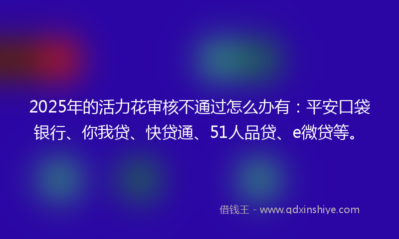 2025年的活力花审核不通过怎么办有：平安口袋银行、你我贷、快贷通、51人品贷、e微贷等。