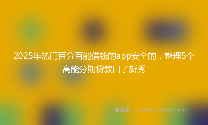 2025年热门百分百能借钱的app安全的，整理5个高能分期贷款口子新秀