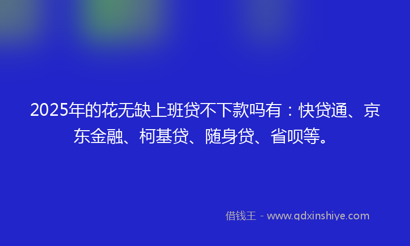 2025年的花无缺上班贷不下款吗有：快贷通、京东金融、柯基贷、随身贷、省呗等。