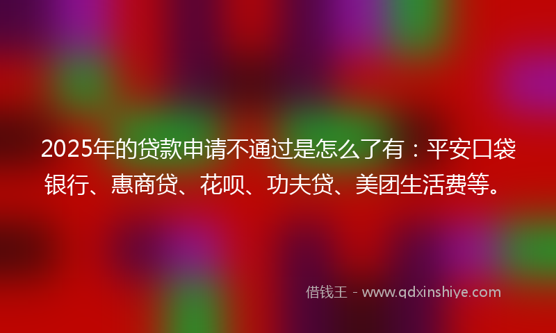 2025年的贷款申请不通过是怎么了有：平安口袋银行、惠商贷、花呗、功夫贷、美团生活费等。