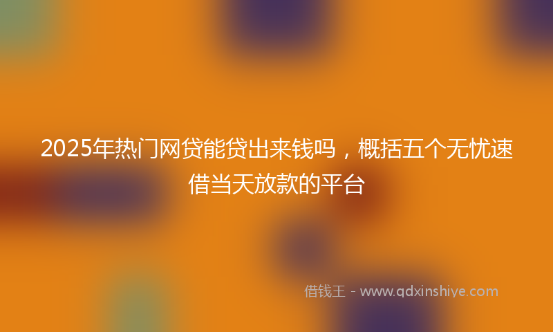 2025年热门网贷能贷出来钱吗，概括五个无忧速借当天放款的平台