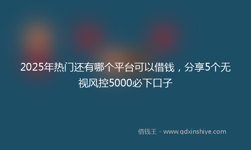 2025年热门还有哪个平台可以借钱，分享5个无视风控5000必下口子