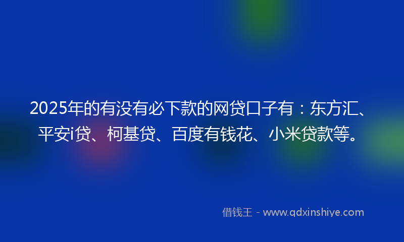 2025年的有没有必下款的网贷口子有：东方汇、平安i贷、柯基贷、百度有钱花、小米贷款等。