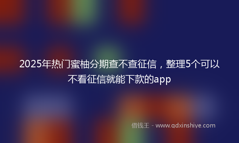 2025年热门蜜柚分期查不查征信，整理5个可以不看征信就能下款的app
