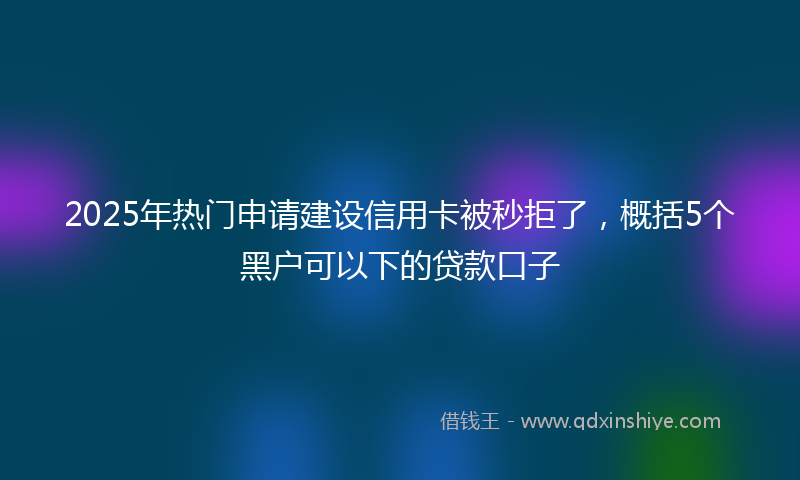 2025年热门申请建设信用卡被秒拒了，概括5个黑户可以下的贷款口子