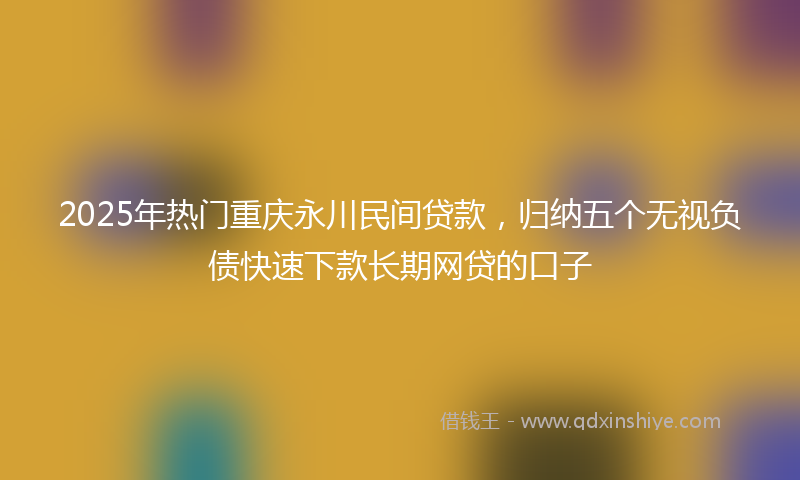 2025年热门重庆永川民间贷款，归纳五个无视负债快速下款长期网贷的口子