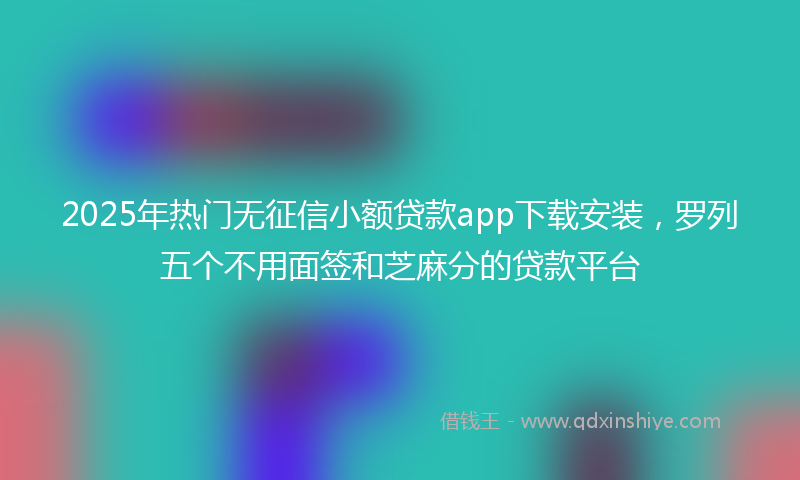 2025年热门无征信小额贷款app下载安装，罗列五个不用面签和芝麻分的贷款平台