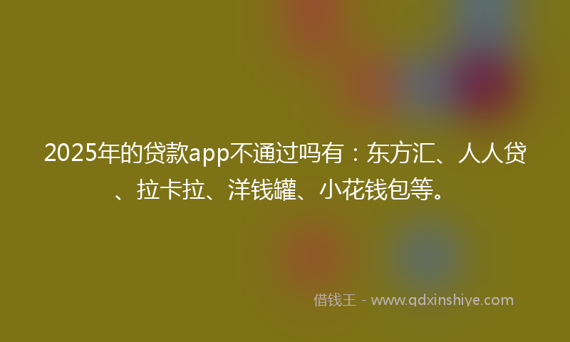 2025年的贷款app不通过吗有：东方汇、人人贷、拉卡拉、洋钱罐、小花钱包等。