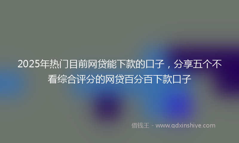 2025年热门目前网贷能下款的口子，分享五个不看综合评分的网贷百分百下款口子