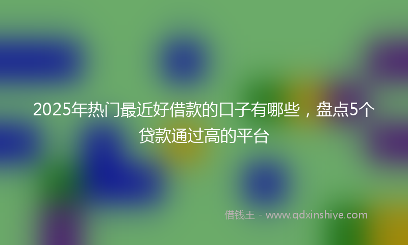 2025年热门最近好借款的口子有哪些，盘点5个贷款通过高的平台