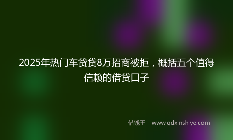 2025年热门车贷贷8万招商被拒，概括五个值得信赖的借贷口子