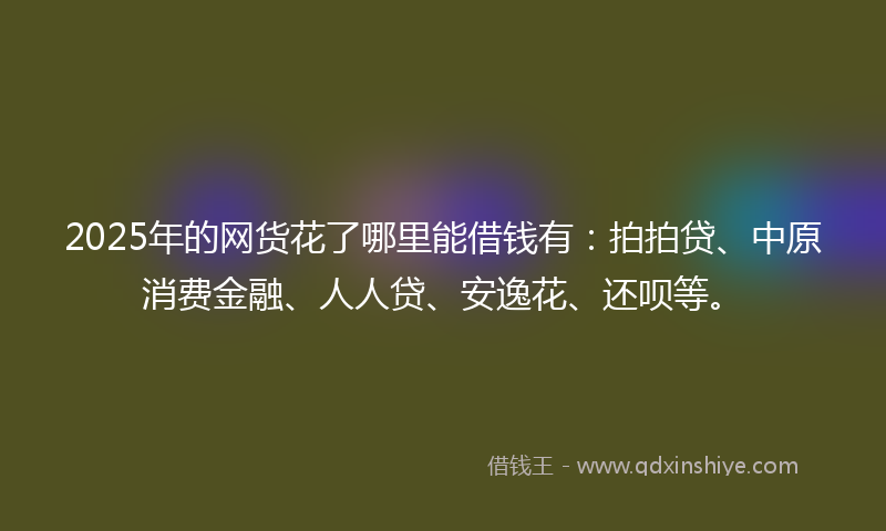 2025年的网货花了哪里能借钱有：拍拍贷、中原消费金融、人人贷、安逸花、还呗等。