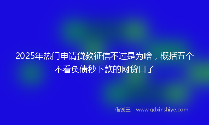 2025年热门申请贷款征信不过是为啥，概括五个不看负债秒下款的网贷口子