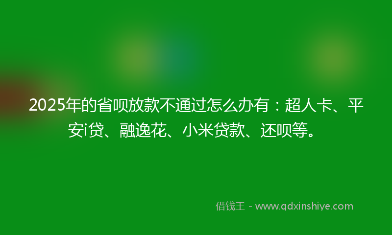 2025年的省呗放款不通过怎么办有：超人卡、平安i贷、融逸花、小米贷款、还呗等。