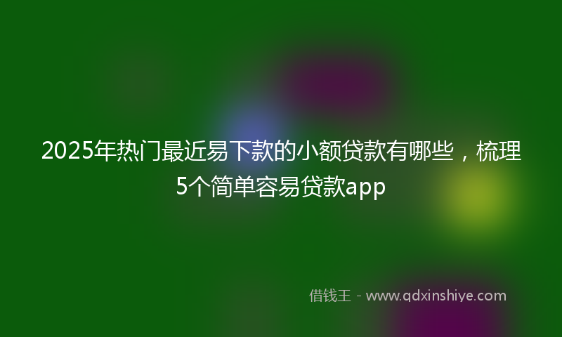 2025年热门最近易下款的小额贷款有哪些，梳理5个简单容易贷款app