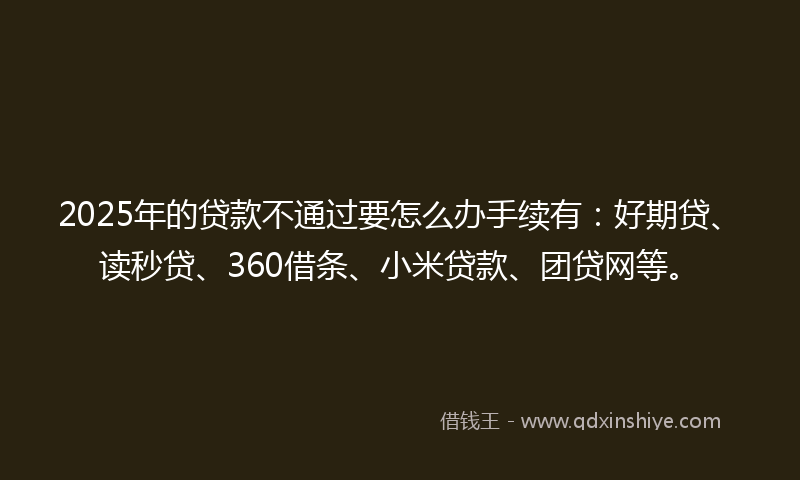 2025年的贷款不通过要怎么办手续有：好期贷、读秒贷、360借条、小米贷款、团贷网等。