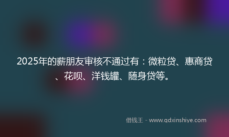 2025年的薪朋友审核不通过有：微粒贷、惠商贷、花呗、洋钱罐、随身贷等。