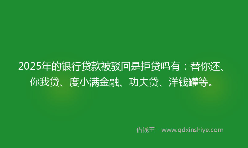 2025年的银行贷款被驳回是拒贷吗有：替你还、你我贷、度小满金融、功夫贷、洋钱罐等。