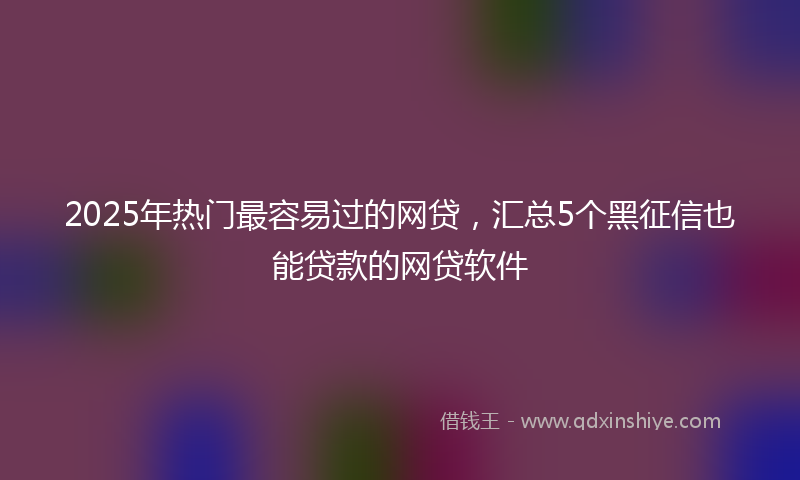 2025年热门最容易过的网贷，汇总5个黑征信也能贷款的网贷软件