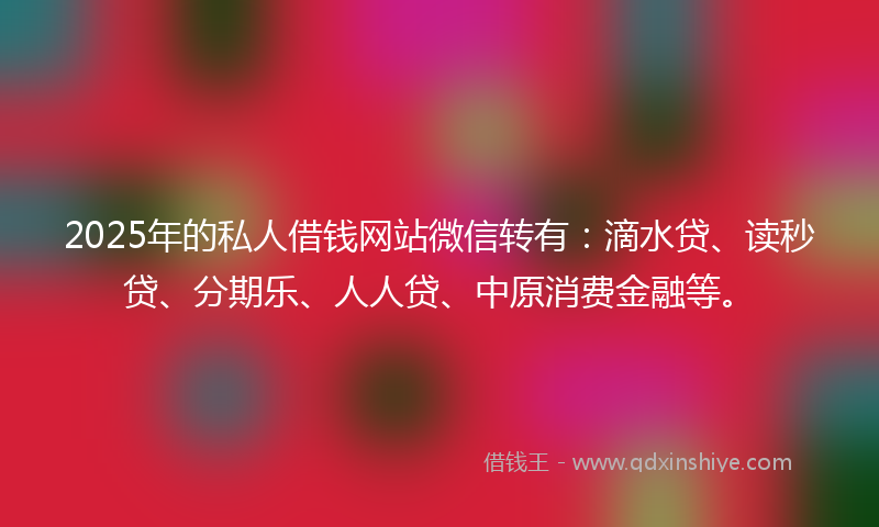 2025年的私人借钱网站微信转有：滴水贷、读秒贷、分期乐、人人贷、中原消费金融等。