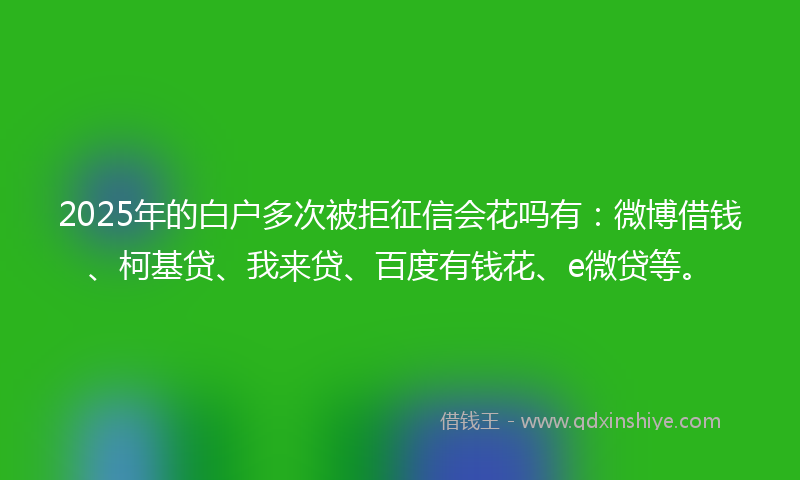 2025年的白户多次被拒征信会花吗有：微博借钱、柯基贷、我来贷、百度有钱花、e微贷等。
