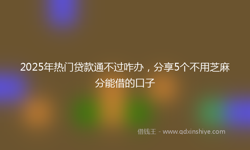 2025年热门贷款通不过咋办，分享5个不用芝麻分能借的口子