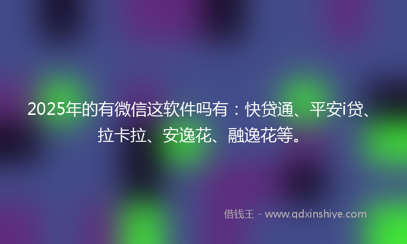 2025年的有微信这软件吗有：快贷通、平安i贷、拉卡拉、安逸花、融逸花等。