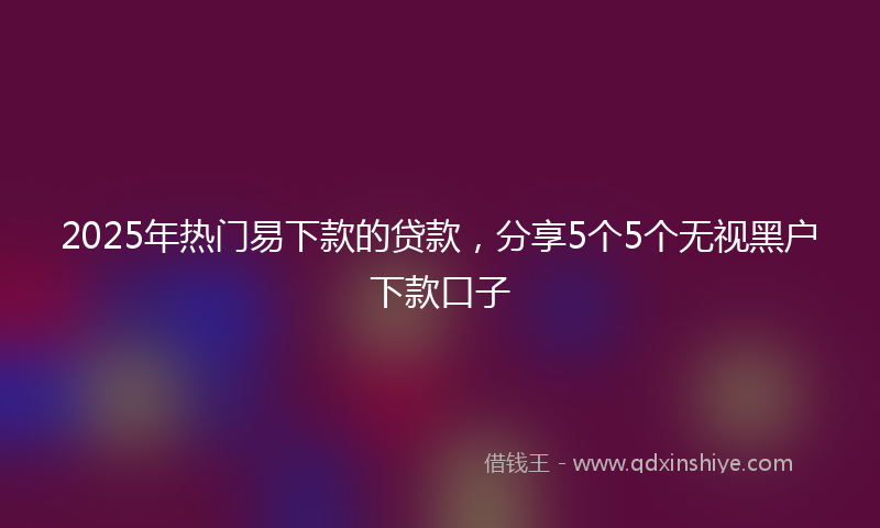 2025年热门易下款的贷款，分享5个5个无视黑户下款口子