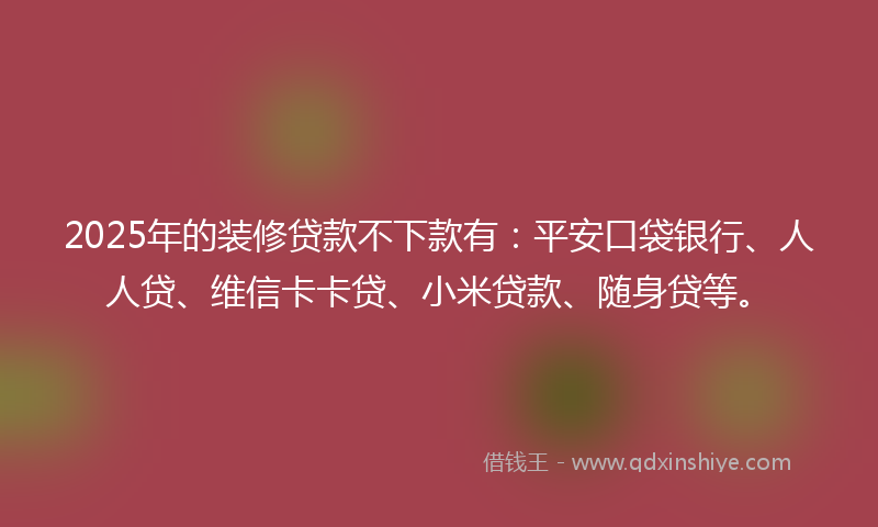 2025年的装修贷款不下款有：平安口袋银行、人人贷、维信卡卡贷、小米贷款、随身贷等。